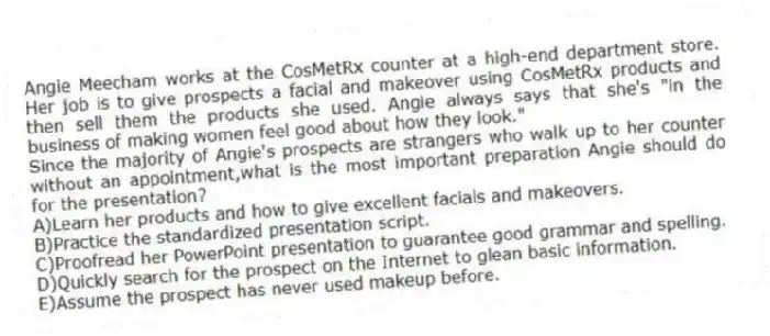 Angie Meecham works at the CosMetRx counter at a high-end department store. Her job is to give prospects a facial and makeover using CosMetRx products and then sell them the products she used. Angie always says that she's "in the business of making women feel good about how they look."
-Since the majority of Angie's prospects are strangers who walk up to her counter without an appointment,what is the most important preparation Angie should do for the presentation?
A)Learn her products and how to give excellent facials and makeovers.
B)Practice the standardized presentation script.
C)Proofread her PowerPoint presentation to guarantee good grammar and spelling.
D)Quickly search for the prospect on the Internet to glean basic information.
E)Assume the prospect has never used makeup before.