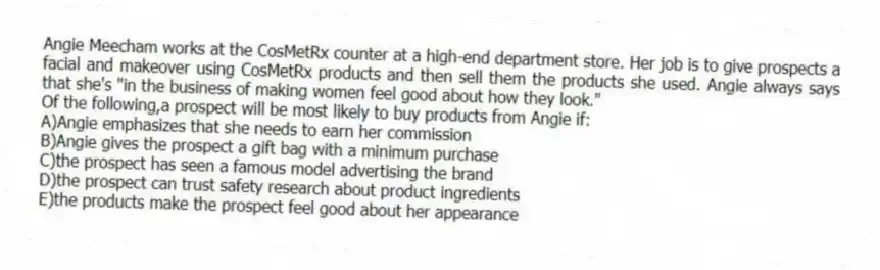 Angie Meecham works at the CosMetRx counter at a high-end department store. Her job is to give prospects a facial and makeover using CosMetRx products and then sell them the products she used. Angie always says that she's "in the business of making women feel good about how they look."
-Of the following,a prospect will be most likely to buy products from Angie if:
A)Angie emphasizes that she needs to earn her commission
B)Angie gives the prospect a gift bag with a minimum purchase
C)the prospect has seen a famous model advertising the brand
D)the prospect can trust safety research about product ingredients
E)the products make the prospect feel good about her appearance