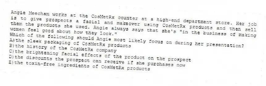 Angie Meecham works at the CosMetRx counter at a high-end department store. Her job is to give prospects a facial and makeover using CosMetRx products and then sell them the products she used. Angie always says that she's "in the business of making women feel good about how they look."
-Which of the following should Angie most likely focus on during her presentation?
A)the sleek packaging of CosMetRx products
B)the history of the CosMetRx company
C)the brightening facial effects of the product on the prospect
D)the discounts the prospect can receive if she purchases now
E)the toxin-free ingredients of CosMetRx products