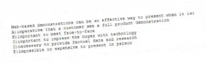 Web-based demonstrations can be an effective way to present when it is:
A)imperative that a customer see a full product demonstration
B)important to meet face-to-face
C)important to impress the buyer with technology
D)necessary to provide factual data and research
E)impossible or expensive to present in person