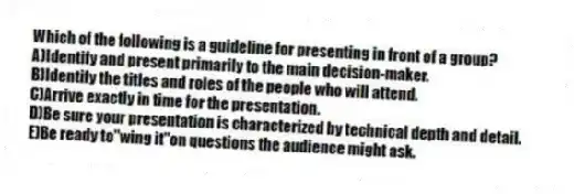 Which of the following is a guideline for presenting in front of a group?
A)Identify and present primarily to the main decision-maker.
B)Identify the titles and roles of the people who will attend.
C)Arrive exactly in time for the presentation.
D)Be sure your presentation is characterized by technical depth and detail.
E)Be ready to"wing it"on questions the audience might ask.