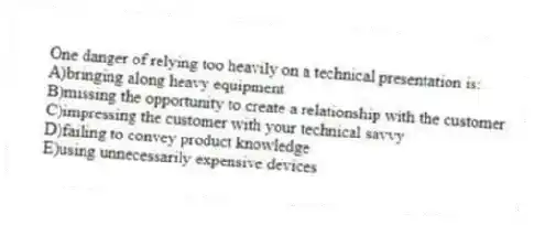 One danger of relying too heavily on a technical presentation is:
A)bringing along heavy equipment
B)missing the opportunity to create a relationship with the customer
C)impressing the customer with your technical savvy
D)failing to convey product knowledge
E)using unnecessarily expensive devices
