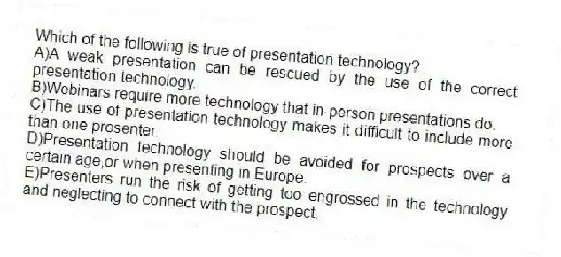 Which of the following is true of presentation technology?
A)A weak presentation can be rescued by the use of the correct presentation technology.
B)Webinars require more technology that in-person presentations do.
C)The use of presentation technology makes it difficult to include more than one presenter.
D)Presentation technology should be avoided for prospects over a certain age,or when presenting in Europe.
E)Presenters run the risk of getting too engrossed in the technology and neglecting to connect with the prospect.