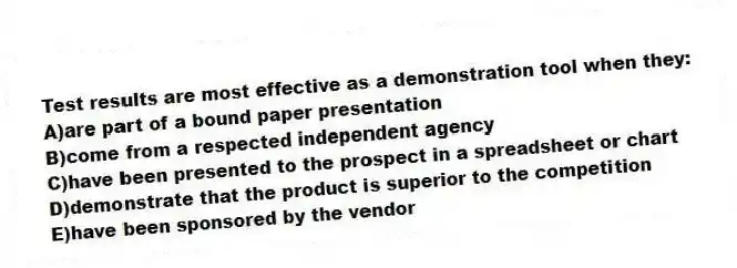 Test results are most effective as a demonstration tool when they:
A)are part of a bound paper presentation
B)come from a respected independent agency
C)have been presented to the prospect in a spreadsheet or chart
D)demonstrate that the product is superior to the competition
E)have been sponsored by the vendor