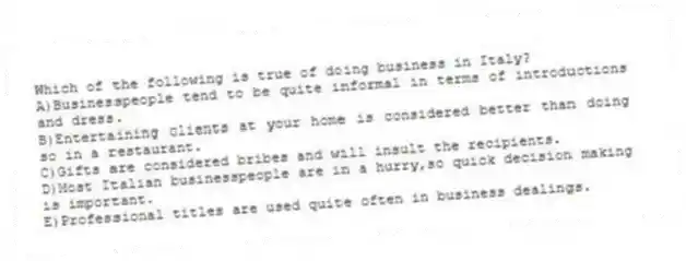 Which of the following is true of doing business in Italy?
A)Businesspeople tend to be quite informal in terms of introductions and dress.
B)Entertaining clients at your home is considered better than doing so in a restaurant.
C)Gifts are considered bribes and will insult the recipients.
D)Most Italian businesspeople are in a hurry,so quick decision making is important.
E)Professional titles are used quite often in business dealings.