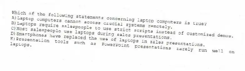 Which of the following statements concerning laptop computers is true?
A)Laptop computers cannot access crucial systems remotely.
B)Laptops require salespeople to use strict scripts instead of customized demos.
C)Most salespeople use laptops during sales presentations.
D)Smartphones have replaced the use of laptops in sales presentations.
E)Presentation tools such as PowerPoint presentations rarely run well on laptops.