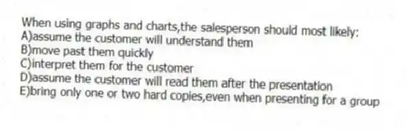 When using graphs and charts,the salesperson should most likely:
A)assume the customer will understand them
B)move past them quickly
C)interpret them for the customer
D)assume the customer will read them after the presentation
E)bring only one or two hard copies,even when presenting for a group