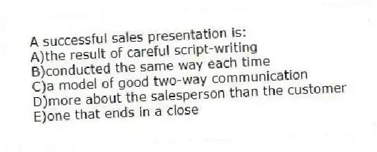 A successful sales presentation is:
A)the result of careful script-writing
B)conducted the same way each time
C)a model of good two-way communication
D)more about the salesperson than the customer
E)one that ends in a close