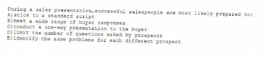 During a sales presentation,successful salespeople are most likely prepared to:
A)stick to a standard script
B)meet a wide range of buyer responses
C)conduct a one-way presentation to the buyer
D)limit the number of questions asked by prospects
E)identify the same problems for each different prospect