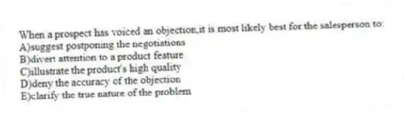 When a prospect has voiced an objection,it is most likely best for the salesperson to:
A)suggest postponing the negotiations
B)divert attention to a product feature
C)illustrate the product's high quality
D)deny the accuracy of the objection
E)clarify the true nature of the problem