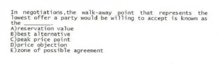 In negotiations,the walk-away point that represents the lowest offer a party would be willing to accept is known as the ________.
A)reservation value
B)best alternative
C)peak price point
D)price objection
E)zone of possible agreement