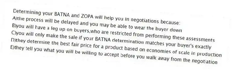 Determining your BATNA and ZOPA will help you in negotiations because:
A)the process will be delayed and you may be able to wear the buyer down
B)you will have a leg up on buyers,who are restricted from performing these assessments
C)you will only make the sale if your BATNA determination matches your buyer's exactly
D)they determine the best fair price for a product based on economies of scale in production
E)they tell you what you will be willing to accept before you walk away from the negotiation