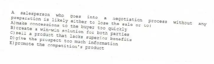 A salesperson who goes into a negotiation process without any preparation is likely either to lose the sale or to:
A)make concessions to the buyer too quickly
B)create a win-win solution for both parties
C)sell a product that lacks superior benefits
D)give the prospect too much information
E)promote the competition's product
