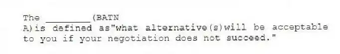 The ________(BATN
A)is defined as"what alternative(s)will be acceptable to you if your negotiation does not succeed."