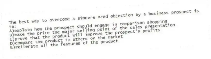 The best way to overcome a sincere need objection by a business prospect is to:
A)explain how the prospect should engage in comparison shopping
B)make the price the major selling point of the sales presentation
C)prove that the product will improve the prospect's profits
D)compare the product to others on the market
E)reiterate all the features of the product