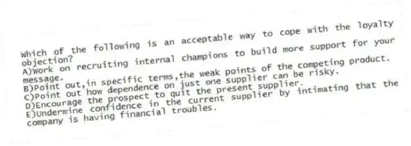 Which of the following is an acceptable way to cope with the loyalty objection?
A)Work on recruiting internal champions to build more support for your message.
B)Point out,in specific terms,the weak points of the competing product.
C)Point out how dependence on just one supplier can be risky.
D)Encourage the prospect to quit the present supplier.
E)Undermine confidence in the current supplier by intimating that the company is having financial troubles.