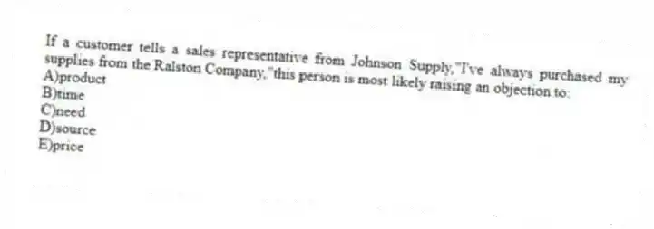 If a customer tells a sales representative from Johnson Supply,"I've always purchased my supplies from the Ralston Company,"this person is most likely raising an objection to:
A)product
B)time
C)need
D)source
E)price