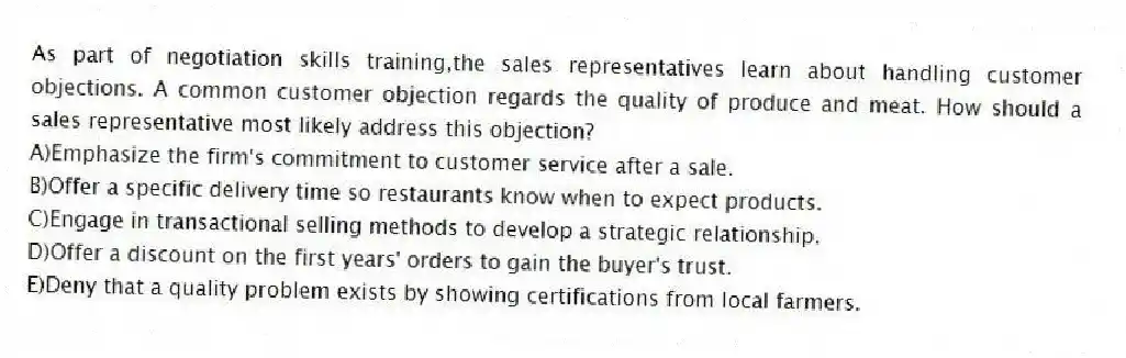 As part of negotiation skills training,the sales representatives learn about handling customer objections. A common customer objection regards the quality of produce and meat. How should a sales representative most likely address this objection?
A)Emphasize the firm's commitment to customer service after a sale.
B)Offer a specific delivery time so restaurants know when to expect products.
C)Engage in transactional selling methods to develop a strategic relationship.
D)Offer a discount on the first years' orders to gain the buyer's trust.
E)Deny that a quality problem exists by showing certifications from local farmers.