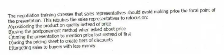 The negotiation training stresses that sales representatives should avoid making price the focal point of the presentation. This requires the sales representatives to refocus on:
A)positioning the product on quality instead of price
B)using the postponement method when asked about price
C)timing the presentation to mention price last instead of first
D)using the pricing sheet to create tiers of discounts
E)targeting sales to buyers with less money