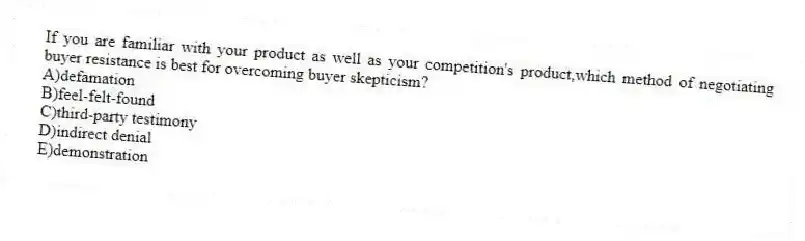 If you are familiar with your product as well as your competition's product,which method of negotiating buyer resistance is best for overcoming buyer skepticism?
A)defamation
B)feel-felt-found
C)third-party testimony
D)indirect denial
E)demonstration