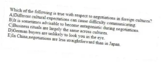 Which of the following is true with respect to negotiations in foreign cultures?
A)Different cultural expectations can cause difficulty communicating.
B)It is sometimes advisable to become antagonistic during negotiations.
C)Business rituals are largely the same across cultures.
D)German buyers are unlikely to look you in the eye.
E)In China,negotiations are less straightforward than in Japan.