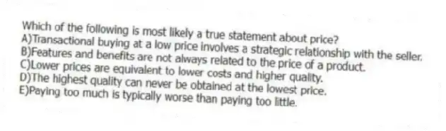 Which of the following is most likely a true statement about price?
A)Transactional buying at a low price involves a strategic relationship with the seller.
B)Features and benefits are not always related to the price of a product.
C)Lower prices are equivalent to lower costs and higher quality.
D)The highest quality can never be obtained at the lowest price.
E)Paying too much is typically worse than paying too little.