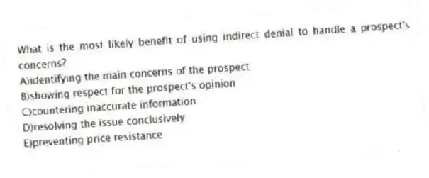 What is the most likely benefit of using indirect denial to handle a prospect's concerns?
A)identifying the main concerns of the prospect
B)showing respect for the prospect's opinion
C)countering inaccurate information
D)resolving the issue conclusively
E)preventing price resistance
