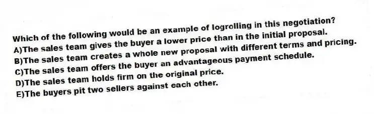Which of the following would be an example of logrolling in this negotiation?
A)The sales team gives the buyer a lower price than in the initial proposal.
B)The sales team creates a whole new proposal with different terms and pricing.
C)The sales team offers the buyer an advantageous payment schedule.
D)The sales team holds firm on the original price.
E)The buyers pit two sellers against each other.