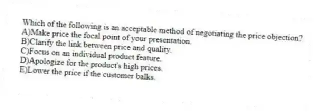 Which of the following is an acceptable method of negotiating the price objection?
A)Make price the focal point of your presentation.
B)Clarify the link between price and quality.
C)Focus on an individual product feature.
D)Apologize for the product's high prices.
E)Lower the price if the customer balks.