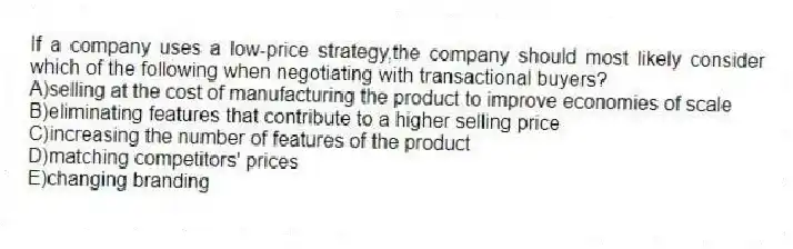 If a company uses a low-price strategy,the company should most likely consider which of the following when negotiating with transactional buyers?
A)selling at the cost of manufacturing the product to improve economies of scale
B)eliminating features that contribute to a higher selling price
C)increasing the number of features of the product
D)matching competitors' prices
E)changing branding