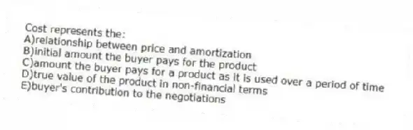 Cost represents the:
A)relationship between price and amortization
B)initial amount the buyer pays for the product
C)amount the buyer pays for a product as it is used over a period of time
D)true value of the product in non-financial terms
E)buyer's contribution to the negotiations
