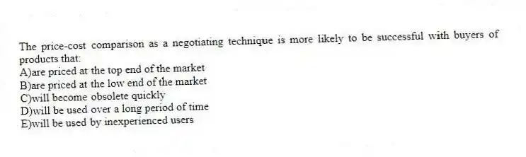 The price-cost comparison as a negotiating technique is more likely to be successful with buyers of products that:
A)are priced at the top end of the market
B)are priced at the low end of the market
C)will become obsolete quickly
D)will be used over a long period of time
E)will be used by inexperienced users