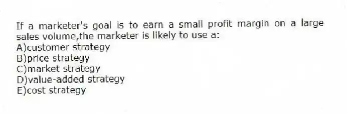 If a marketer's goal is to earn a small profit margin on a large sales volume,the marketer is likely to use a:
A)customer strategy
B)price strategy
C)market strategy
D)value-added strategy
E)cost strategy