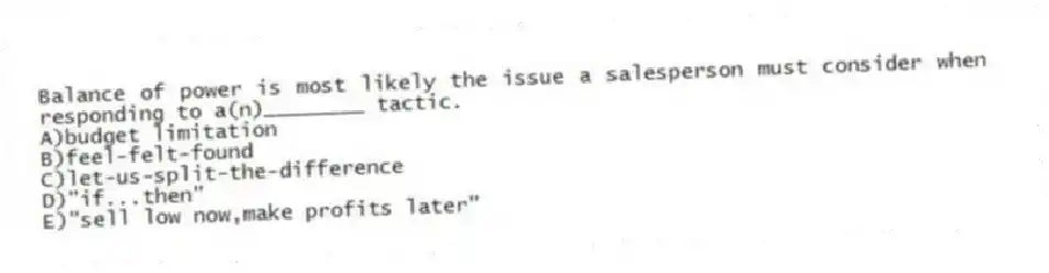 Balance of power is most likely the issue a salesperson must consider when responding to a(n)________ tactic.
A)budget limitation
B)feel-felt-found
C)let-us-split-the-difference
D)"if...then"
E)"sell low now,make profits later"