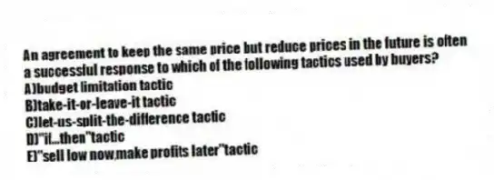 An agreement to keep the same price but reduce prices in the future is often a successful response to which of the following tactics used by buyers?
A)budget limitation tactic
B)take-it-or-leave-it tactic
C)let-us-split-the-difference tactic
D)"if...then"tactic
E)"sell low now,make profits later"tactic