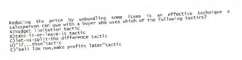 Reducing the price by unbundling some items is an effective technique a salesperson can use with a buyer who uses which of the following tactics?
A)budget limitation tactic
B)take-it-or-leave-it tactic
C)let-us-split-the-difference tactic
D)"if...then"tactic
E)"sell low now,make profits later"tactic