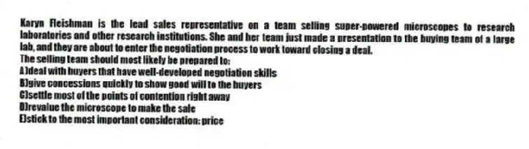 Karyn Fleishman is the lead sales representative on a team selling super-powered microscopes to research laboratories and other research institutions. She and her team just made a presentation to the buying team of a large lab, and they are about to enter the negotiation process to work toward closing a deal.
-The selling team should most likely be prepared to:
A)deal with buyers that have well-developed negotiation skills
B)give concessions quickly to show good will to the buyers
C)settle most of the points of contention right away
D)revalue the microscope to make the sale
E)stick to the most important consideration: price