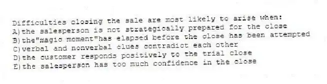 Difficulties closing the sale are most likely to arise when:
A)the salesperson is not strategically prepared for the close
B)the"magic moment"has elapsed before the close has been attempted
C)verbal and nonverbal clues contradict each other
D)the customer responds positively to the trial close
E)the salesperson has too much confidence in the close