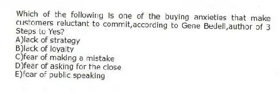 Which of the following is one of the buying anxieties that make customers reluctant to commit,according to Gene Bedell,author of 3 Steps to Yes?
A)lack of strategy
B)lack of loyalty
C)fear of making a mistake
D)fear of asking for the close
E)fear of public speaking