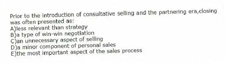 Prior to the introduction of consultative selling and the partnering era,closing was often presented as:
A)less relevant than strategy
B)a type of win-win negotiation
C)an unnecessary aspect of selling
D)a minor component of personal sales
E)the most important aspect of the sales process
