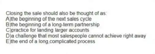 Closing the sale should also be thought of as:
A)the beginning of the next sales cycle
B)the beginning of a long-term partnership
C)practice for landing larger accounts
D)a challenge that most salespeople cannot achieve right away
E)the end of a long,complicated process