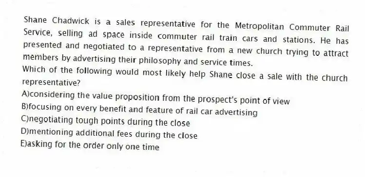 Shane Chadwick is a sales representative for the Metropolitan Commuter Rail Service, selling ad space inside commuter rail train cars and stations. He has presented and negotiated to a representative from a new church trying to attract members by advertising their philosophy and service times.
-Which of the following would most likely help Shane close a sale with the church representative?
A)considering the value proposition from the prospect's point of view
B)focusing on every benefit and feature of rail car advertising
C)negotiating tough points during the close
D)mentioning additional fees during the close
E)asking for the order only one time