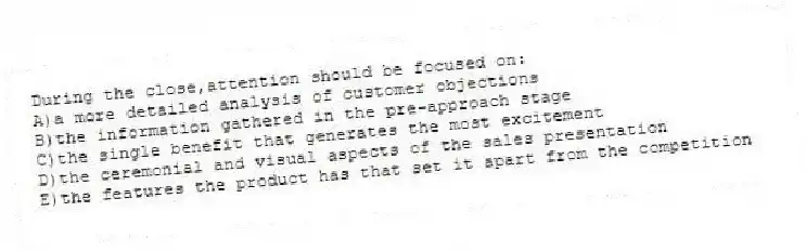 During the close,attention should be focused on:
A)a more detailed analysis of customer objections
B)the information gathered in the pre-approach stage
C)the single benefit that generates the most excitement
D)the ceremonial and visual aspects of the sales presentation
E)the features the product has that set it apart from the competition