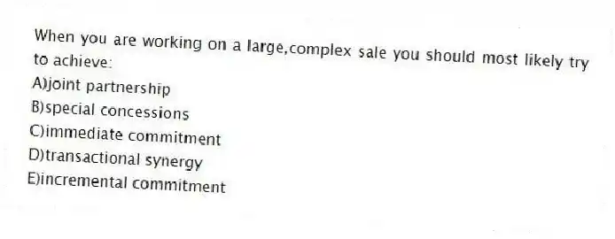 When you are working on a large,complex sale you should most likely try to achieve:
A)joint partnership
B)special concessions
C)immediate commitment
D)transactional synergy
E)incremental commitment