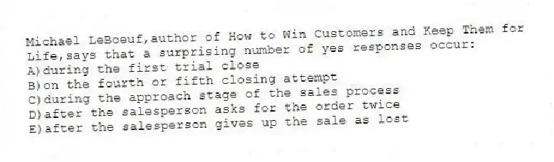 Michael LeBoeuf,author of How to Win Customers and Keep Them for Life,says that a surprising number of yes responses occur:
A)during the first trial close
B)on the fourth or fifth closing attempt
C)during the approach stage of the sales process
D)after the salesperson asks for the order twice
E)after the salesperson gives up the sale as lost
