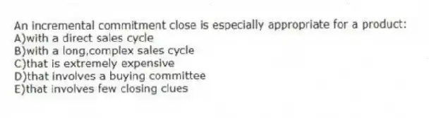An incremental commitment close is especially appropriate for a product:
A)with a direct sales cycle
B)with a long,complex sales cycle
C)that is extremely expensive
D)that involves a buying committee
E)that involves few closing clues