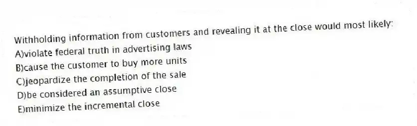 Withholding information from customers and revealing it at the close would most likely:
A)violate federal truth in advertising laws
B)cause the customer to buy more units
C)jeopardize the completion of the sale
D)be considered an assumptive close
E)minimize the incremental close