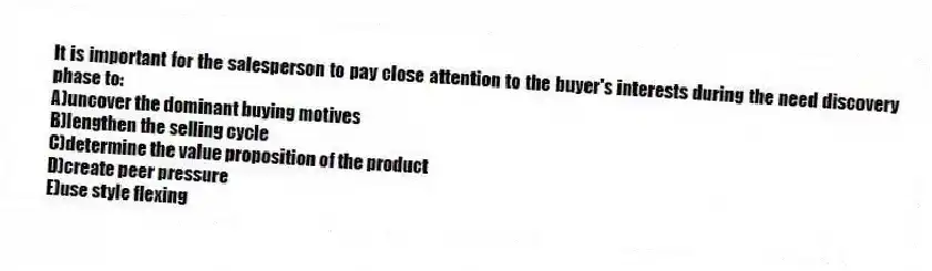 It is important for the salesperson to pay close attention to the buyer's interests during the need discovery phase to:
A)uncover the dominant buying motives
B)lengthen the selling cycle
C)determine the value proposition of the product
D)create peer pressure
E)use style flexing