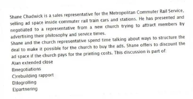 Shane Chadwick is a sales representative for the Metropolitan Commuter Rail Service, selling ad space inside commuter rail train cars and stations. He has presented and negotiated to a representative from a new church trying to attract members by advertising their philosophy and service times.
-Shane and the church representative spend time talking about ways to structure the deal to make it possible for the church to buy the ads. Shane offers to discount the ad space if the church pays for the printing costs. This discussion is part of:
A)an extended close
B)negotiations
C)rebuilding rapport
D)logrolling
E)partnering