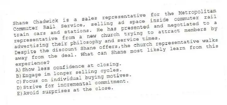 Shane Chadwick is a sales representative for the Metropolitan Commuter Rail Service, selling ad space inside commuter rail train cars and stations. He has presented and negotiated to a representative from a new church trying to attract members by advertising their philosophy and service times.
-Despite the discount Shane offers,the church representative walks away from the deal. What can Shane most likely learn from this experience?
A)Show less confidence at closing.
B)Engage in longer selling cycles.
C)Focus on individual buying motives.
D)Strive for incremental commitment.
E)Avoid surprises at the close.